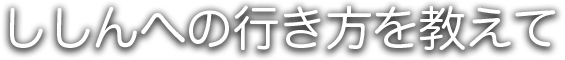 ししんへの行き方を教えて